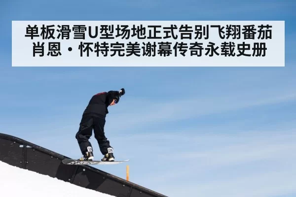 单板滑雪U型场地正式告别飞翔番茄 肖恩·怀特完美谢幕传奇永载史册
