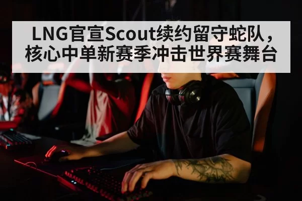 LNG官宣Scout续约留守蛇队，核心中单新赛季冲击世界赛舞台