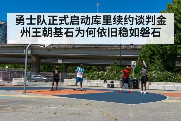 勇士队正式启动库里续约谈判金州王朝基石为何依旧稳如磐石
