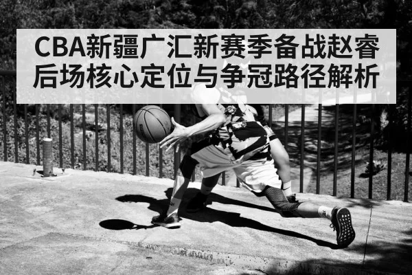 CBA新疆广汇新赛季备战赵睿后场核心定位与争冠路径解析